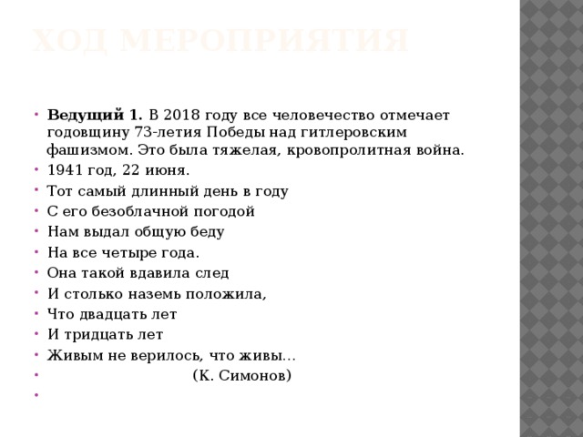 Ход мероприятия   Ведущий 1. В 2018 году все человечество отмечает годовщину 73-летия Победы над гитлеровским фашизмом. Это была тяжелая, кровопролитная война. 1941 год, 22 июня. Тот самый длинный день в году С его безоблачной погодой Нам выдал общую беду На все четыре года. Она такой вдавила след И столько наземь положила, Что двадцать лет И тридцать лет Живым не верилось, что живы…  (К. Симонов)   