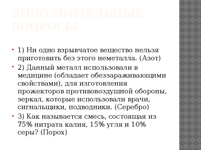 Дополнительные вопросы 1) Ни одно взрывчатое вещество нельзя приготовить без этого неметалла. (Азот) 2) Данный металл использовали в медицине (обладает обеззараживающими свойствами), для изготовления прожекторов противовоздушной обороны, зеркал, которые использовали врачи, сигнальщики, подводники. (Серебро) 3) Как называется смесь, состоящая из 75% нитрата калия, 15% угля и 10% серы? (Порох)  