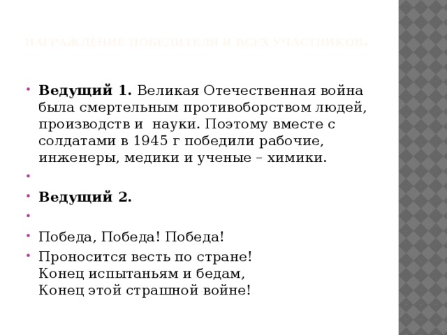 Награждение победителя и всех участников .   Ведущий 1. Великая Отечественная война была смертельным противоборством людей, производств и науки. Поэтому вместе с солдатами в 1945 г победили рабочие, инженеры, медики и ученые – химики.   Ведущий 2.   Победа, Победа! Победа! Проносится весть по стране!  Конец испытаньям и бедам,  Конец этой страшной войне! 