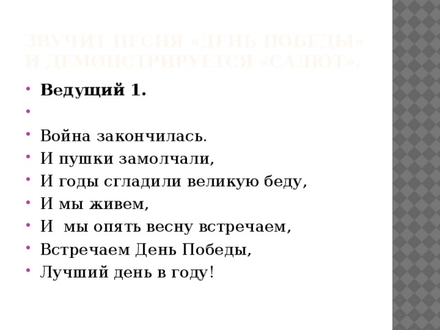 Звучит песня «День победы» и демонстрируется «салют». Ведущий 1.   Война закончилась. И пушки замолчали, И годы сгладили великую беду, И мы живем, И мы опять весну встречаем, Встречаем День Победы, Лучший день в году! 