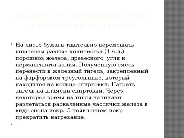 Демонстрационный опыт  «Сноп искр из тигля» На листе бумаги тщательно перемешать шпателем равные количества (1 ч.л.) порошков железа, древесного угля и перманганата калия. Полученную смесь перенести в железный тигель, закрепленный на фарфоровом треугольнике, который находится на кольце спиртовки. Нагреть тигель на пламени спиртовки. Через некоторое время из тигля начинают разлетаться раскаленные частички железа в виде снопа искр. С появлением искр прекратить нагревание.    