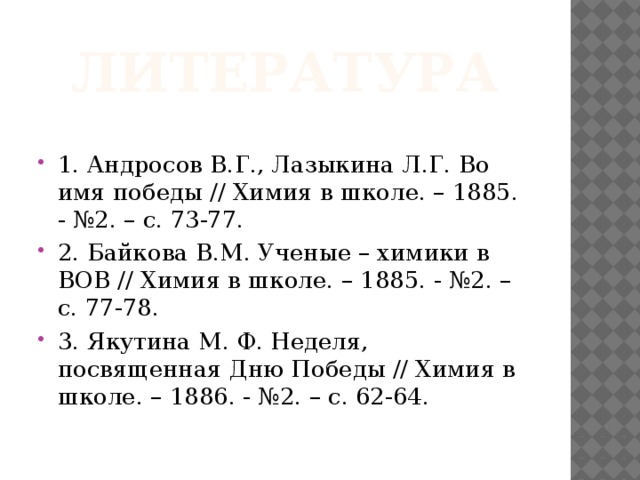 Литература 1. Андросов В.Г., Лазыкина Л.Г. Во имя победы // Химия в школе. – 1885. - №2. – с. 73-77. 2. Байкова В.М. Ученые – химики в ВОВ // Химия в школе. – 1885. - №2. – с. 77-78. 3. Якутина М. Ф. Неделя, посвященная Дню Победы // Химия в школе. – 1886. - №2. – с. 62-64. 