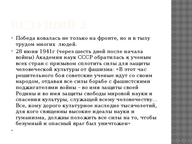 Ведущий 2 Победа ковалась не только на фронте, но и в тылу трудом многих людей. 28 июня 1941г (через шесть дней после начала войны) Академия наук СССР обратилась к ученым всех стран с призывом сплотить силы для защиты человеческой культуры от фашизма: «В этот час решительного боя советские ученые идут со своим народом, отдавая все силы борьбе с фашистскими поджигателями войны – во имя защиты своей Родины и во имя защиты свободы мировой науки и спасения культуры, служащей всему человечеству… Все, кому дорого культурное наследие тысячелетий, для кого священны высокие идеалы науки и гуманизма, должны положить все силы на то, чтобы безумный и опасный враг был уничтожен»   