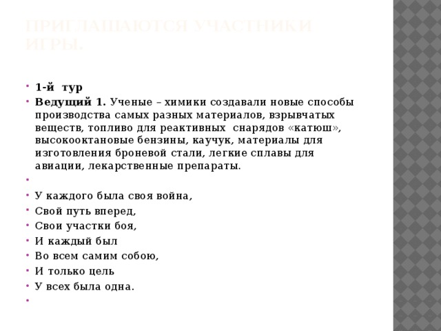 Приглашаются участники игры.   1-й тур Ведущий 1. Ученые – химики создавали новые способы производства самых разных материалов, взрывчатых веществ, топливо для реактивных снарядов «катюш», высокооктановые бензины, каучук, материалы для изготовления броневой стали, легкие сплавы для авиации, лекарственные препараты.   У каждого была своя война, Свой путь вперед, Свои участки боя, И каждый был Во всем самим собою, И только цель У всех была одна.   