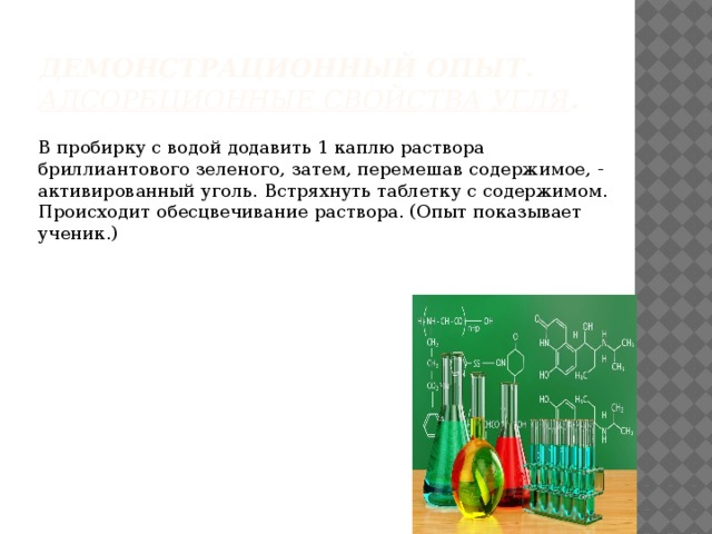 Демонстрационный опыт . Адсорбционные свойства угля . В пробирку с водой додавить 1 каплю раствора бриллиантового зеленого, затем, перемешав содержимое, - активированный уголь. Встряхнуть таблетку с содержимом. Происходит обесцвечивание раствора. (Опыт показывает ученик.) 
