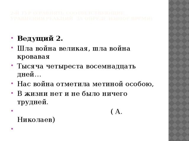 2-й тур (уравнять соответствующие уравнения реакций за определенное время)   Ведущий 2.  Шла война великая, шла война кровавая Тысяча четыреста восемнадцать дней… Нас война отметила метиной особою, В жизни нет и не было ничего трудней.  ( А. Николаев)   