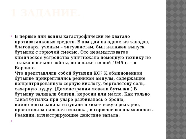 1 задание.   В первые дни войны катастрофически не хватало противотанковых средств. В два дня на одном из заводов, благодаря ученым – энтузиастам, был налажен выпуск бутылок с горючей смесью.  Это незамысловатое химическое устройство уничтожало немецкую технику не только в начале войны, но и даже весной 1945 г. – в Берлине.  Что представляли собой бутылки КС? К обыкновенной бутылке прикреплялись резинкой ампулы, содержащие концентрированную серную кислоту, бертолетову соль, сахарную пудру. (Демонстрация модели бутылки.) В бутылку заливали бензин, керосин или масло. Как только такая бутылка при ударе разбивалась о броню, компоненты запала вступали в химическую реакцию, происходила сильная вспышка, и горючее воспламенялось.  Реакции, иллюстрирующие действие запала: 