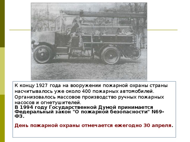 К концу 1927 года на вооружении пожарной охраны страны насчитывалось уже около 400 пожарных автомобилей. Организовалось массовое производство ручных пожарных насосов и огнетушителей. В 1994 году Государственной Думой принимается Федеральный закон 