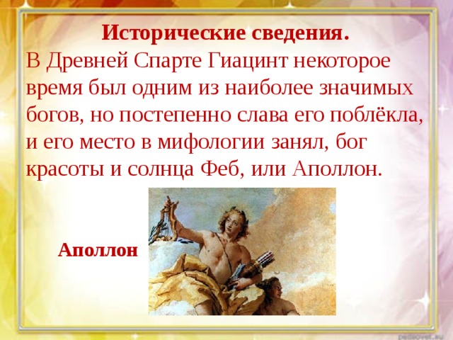 Исторические сведения.  В Древней Спарте Гиацинт некоторое время был одним из наиболее значимых богов, но постепенно слава его поблёкла, и его место в мифологии занял, бог красоты и солнца Феб, или Аполлон. Аполлон 
