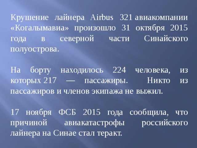 Крушение лайнера Airbus 321 авиакомпании «Когалымавиа» произошло 31 октября 2015 года в северной части Синайского полуострова. На борту находилось 224 человека, из которых 217 — пассажиры. Никто из пассажиров и членов экипажа не выжил. 17 ноября ФСБ 2015 года сообщила, что причиной авиакатастрофы российского лайнера на Синае стал теракт. 