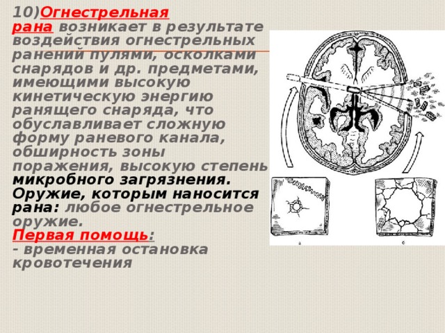  10) Огнестрельная рана  возникает в результате воздействия огнестрельных ранений пулями, осколками снарядов и др. предметами, имеющими высокую кинетическую энергию ранящего снаряда, что обуславливает сложную форму раневого канала, обширность зоны поражения, высокую степень микробного загрязнения.    Оружие, которым наносится рана:  любое огнестрельное оружие.   Первая помощь :    - временная остановка кровотечения 