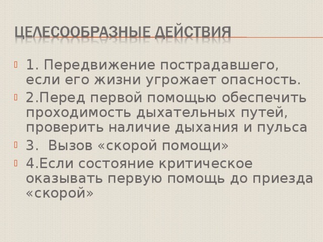 1. Передвижение пострадавшего, если его жизни угрожает опасность. 2.Перед первой помощью обеспечить проходимость дыхательных путей, проверить наличие дыхания и пульса 3. Вызов «скорой помощи» 4.Если состояние критическое оказывать первую помощь до приезда «скорой» 