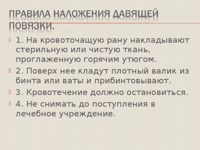 1. На кровоточащую рану накладывают стерильную или чистую ткань, проглаженную горячим утюгом. 2. Поверх нее кладут плотный валик из бинта или ваты и прибинтовывают. 3. Кровотечение должно остановиться. 4. Не снимать до поступления в лечебное учреждение. 