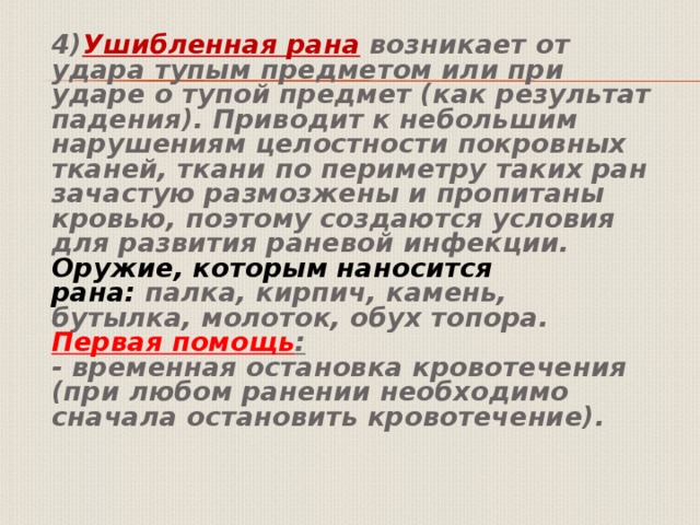  4) Ушибленная рана  возникает от удара тупым предметом или при ударе о тупой предмет (как результат падения). Приводит к небольшим нарушениям целостности покровных тканей, ткани по периметру таких ран зачастую размозжены и пропитаны кровью, поэтому создаются условия для развития раневой инфекции.   Оружие, которым наносится рана:  палка, кирпич, камень, бутылка, молоток, обух топора.   Первая помощь :    - временная остановка кровотечения (при любом ранении необходимо сначала остановить кровотечение).   