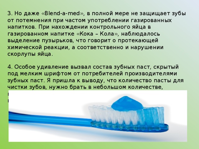ВЫВОДЫ . 1. В рекламах зубных паст утверждают, что они защищают зубы от действия кислоты, образующейся во рту. На основании опытов можно сказать, что не всё в рекламе правда. Из трех паст только одна - «Blend-a-med» защищает зубы от действия кислоты и делает их крепче. Эксперимент подтверждает это. А вот другая популярная зубная паста - «Сolgate» - не оправдала ожиданий, она не защищает зубы так, как нам это обещают в ракламе. «Новый жемчуг» занимает место место между пастами «Blend-a-med» и «Сolgate» 2. Самая лучшая зубная паста, по моим наблюдениям, это зубная паста «Blend-a-med», так как она проявила себя лучше, чем другие пасты;  