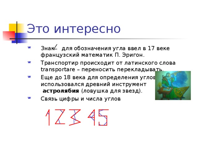 Это интересно Знак  для обозначения угла ввел в 17 веке французский математик П. Эригон. Транспортир происходит от латинского слова transportare – переносить перекладывать. Еще до 18 века для определения углов  использовался древний инструмент   астролябия (ловушка для звезд). Связь цифры и числа углов  