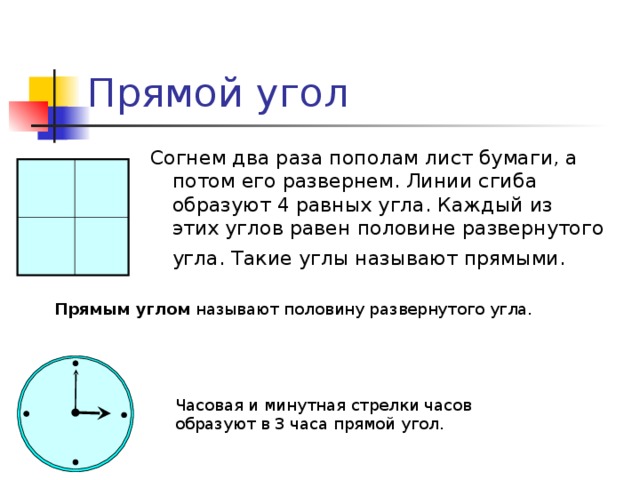 Прямой угол Согнем два раза пополам лист бумаги, а потом его развернем. Линии сгиба образуют 4 равных угла. Каждый из этих углов равен половине развернутого угла. Такие углы называют прямыми.  Прямым углом называют половину развернутого угла. Часовая и минутная стрелки часов образуют в 3 часа прямой угол. 5 