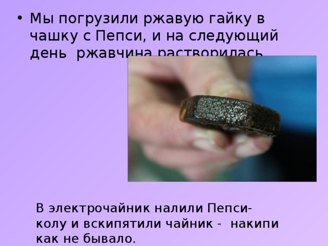 Мы погрузили ржавую гайку в чашку с Пепси, и на следующий день ржавчина растворилась. В электрочайник налили Пепси-колу и вскипятили чайник - накипи как не бывало. 