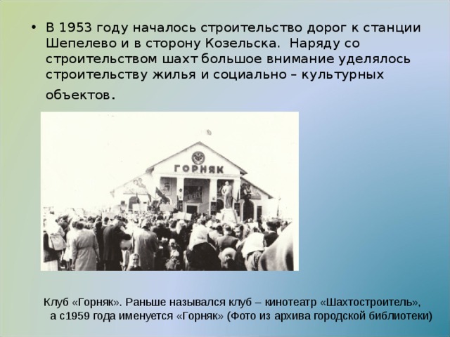 В 1953 году началось строительство дорог к станции Шепелево и в сторону Козельска. Наряду со строительством шахт большое внимание уделялось строительству жилья и социально – культурных объектов . Клуб «Горняк». Раньше назывался клуб – кинотеатр «Шахтостроитель»,  а с1959 года именуется «Горняк» (Фото из архива городской библиотеки) 