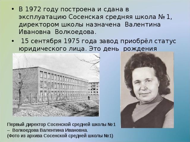 В 1972 году построена и сдана в эксплуатацию Сосенская средняя школа № 1, директором школы назначена Валентина Ивановна Волкоедова.  15 сентября 1975 года завод приобрёл статус юридического лица. Это день рождения филиала завода НИИАП.  Первый директор Сосенской средней школы №1 – Волкоедова Валентина Ивановна.  (Фото из архива Сосенской средней школы №1) 