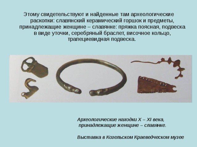 Этому свидетельствуют и найденные там археологические раскопки: славянский керамический горшок и предметы, принадлежащие женщине – славянке: пряжка поясная, подвеска в виде уточки, серебряный браслет, височное кольцо, трапециевидная подвеска. Археологические находки X – XI века,  принадлежащие женщине – славянке.  Выставка в Козельском Краеведческом музее