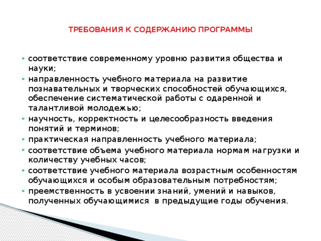 ТРЕБОВАНИЯ К СОДЕРЖАНИЮ ПРОГРАММЫ соответствие современному уровню развития общества и науки; направленность учебного материала на развитие познавательных и творческих способностей обучающихся, обеспечение систематической работы с одаренной и талантливой молодежью; научность, корректность и целесообразность введения понятий и терминов; практическая направленность учебного материала; соответствие объема учебного материала нормам нагрузки и количеству учебных часов; соответствие учебного материала возрастным особенностям обучающихся и особым образовательным потребностям; преемственность в усвоении знаний, умений и навыков, полученных обучающимися в предыдущие годы обучения. 