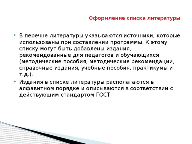 Оформление списка литературы В перечне литературы указываются источники, которые использованы при составлении программы. К этому списку могут быть добавлены издания, рекомендованные для педагогов и обучающихся (методические пособия, методические рекомендации, справочные издания, учебные пособия, практикумы и т.д.). Издания в списке литературы располагаются в алфавитном порядке и описываются в соответствии с действующим стандартом ГОСТ 