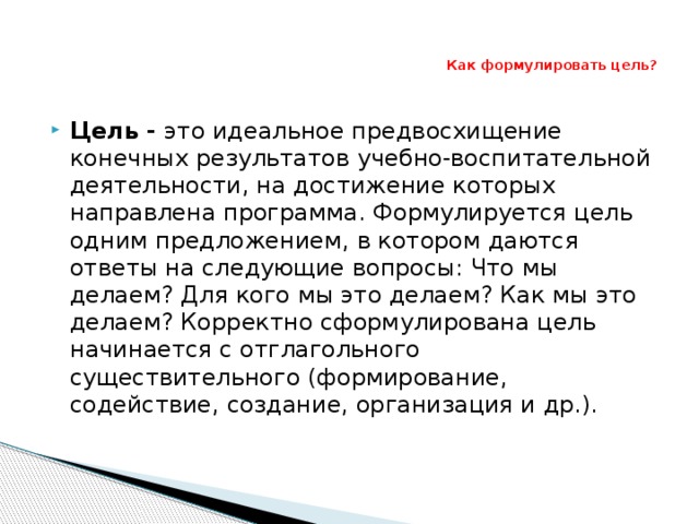 Как формулировать цель? Цель - это идеальное предвосхищение конечных результатов учебно-воспитательной деятельности, на достижение которых направлена ​​программа. Формулируется цель одним предложением, в котором даются ответы на следующие вопросы: Что мы делаем? Для кого мы это делаем? Как мы это делаем? Корректно сформулирована цель начинается с отглагольного существительного (формирование, содействие, создание, организация и др.). 