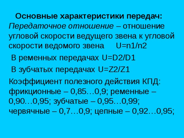  Основные характеристики передач:  П ередаточное отношение – отношение угловой скорости ведущего звена к угловой скорости ведомого звена U=n1/n2  В ременных передачах U=D 2 /D 1  В зубчатых передачах U=Z 2 /Z 1   Коэффициент полезного действия КПД: фрикционные – 0,85…0,9; ременные – 0,90…0,95; зубчатые – 0,95…0,99; червячные – 0,7…0,9; цепные – 0,92…0,95; 