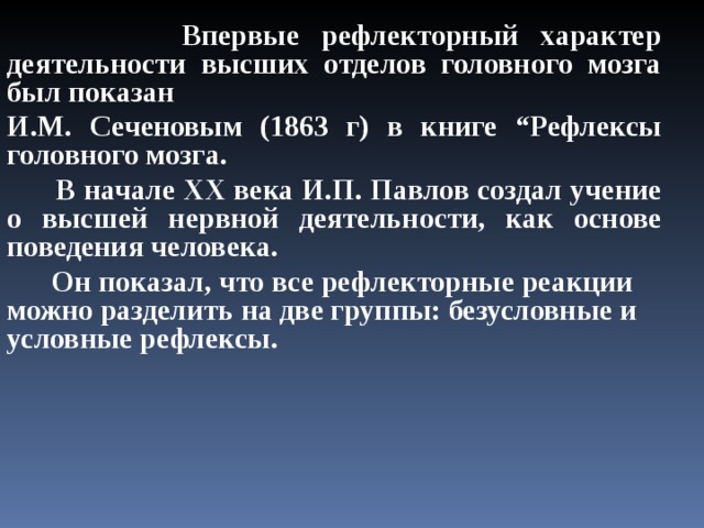  Впервые рефлекторный характер деятельности высших отделов головного мозга был показан И.М. Сеченовым (1863 г) в книге “Рефлексы головного мозга.  В начале ХХ века И.П. Павлов создал учение о высшей нервной деятельности, как основе поведения человека.  Он показал, что все рефлекторные реакции можно разделить на две группы: безусловные и условные рефлексы. 