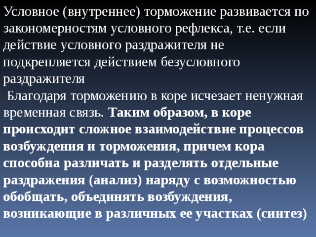 Условное (внутреннее) торможение развивается по закономерностям условного рефлекса, т.е. если действие условного раздражителя не подкрепляется действием безусловного раздражителя  Благодаря торможению в коре исчезает ненужная временная связь. Таким образом, в коре происходит сложное взаимодействие процессов возбуждения и торможения, причем кора способна различать и разделять отдельные раздражения (анализ) наряду с возможностью обобщать, объединять возбуждения, возникающие в различных ее участках (синтез) 
