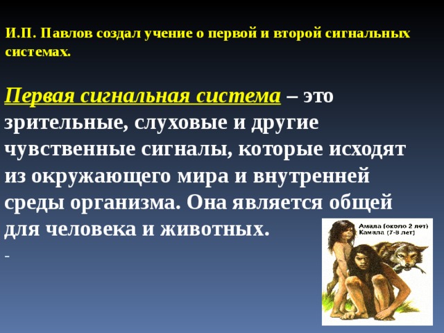 И.П. Павлов создал учение о первой и второй сигнальных системах.   Первая сигнальная система – это зрительные, слуховые и другие чувственные сигналы, которые исходят из окружающего мира и внутренней среды организма. Она является общей для человека и животных.  