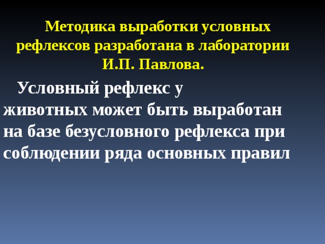 Методика выработки условных рефлексов разработана в лаборатории И.П. Павлова.  Условный рефлекс у  животных может быть выработан на базе безусловного рефлекса при соблюдении ряда основных правил 