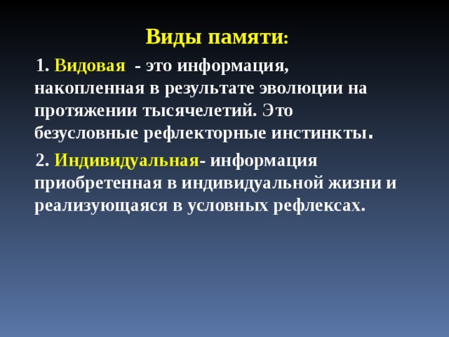 Виды памяти : 1. Видовая - это информация, накопленная в результате эволюции на протяжении тысячелетий. Это безусловные рефлекторные инстинкты . 2. Индивидуальная - информация приобретенная в индивидуальной жизни и реализующаяся в условных рефлексах . 