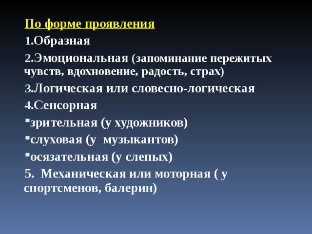 По форме проявления Образная Эмоциональная (запоминание пережитых чувств, вдохновение, радость, страх) Логическая или словесно-логическая Сенсорная зрительная (у художников) слуховая (у музыкантов) осязательная (у слепых) 5. Механическая или моторная ( у спортсменов, балерин) 
