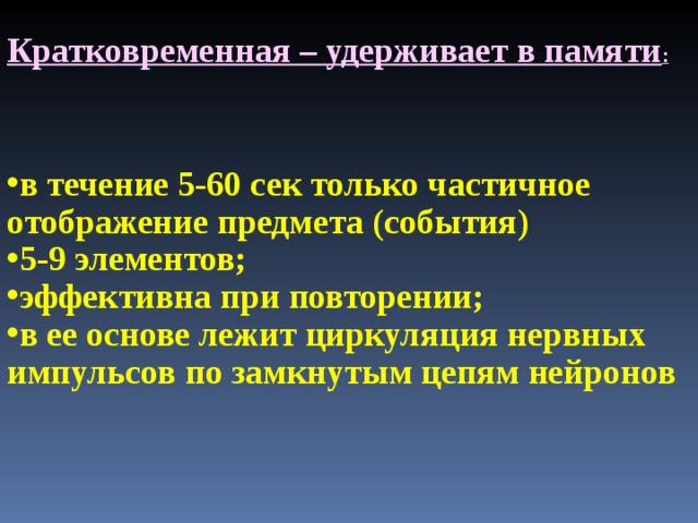 Кратковременная – удерживает в памяти : в течение 5-60 сек только частичное отображение предмета (события) 5-9 элементов; эффективна при повторении; в ее основе лежит циркуляция нервных импульсов по замкнутым цепям нейронов 