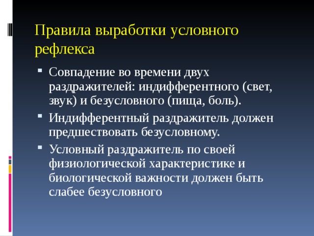 Правила выработки условного рефлекса Совпадение во времени двух раздражителей: индифферентного (свет, звук) и безусловного (пища, боль). Индифферентный раздражитель должен предшествовать безусловному. Условный раздражитель по своей физиологической характеристике и биологической важности должен быть слабее безусловного  