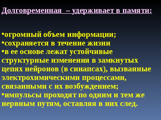 Долговременная – удерживает в памяти: огромный объем информации; сохраняется в течение жизни в ее основе лежат устойчивые структурные изменения в замкнутых цепях нейронов (в синапсах), вызванные электрохимическими процессами, связанными с их возбуждением; импульсы проходят по одним и тем же нервным путям, оставляя в них след. 