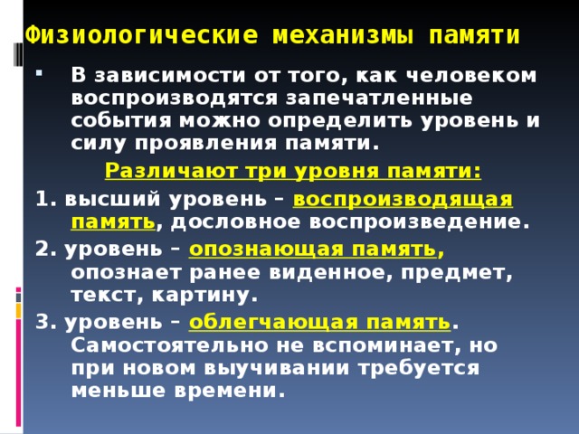 Физиологические механизмы памяти В зависимости от того, как человеком воспроизводятся запечатленные события можно определить уровень и силу проявления памяти.  Различают три уровня памяти: 1. высший уровень – воспроизводящая память , дословное воспроизведение. 2. уровень – опознающая память , опознает ранее виденное, предмет, текст, картину. 3. уровень – облегчающая память . Самостоятельно не вспоминает, но при новом выучивании требуется меньше времени.  