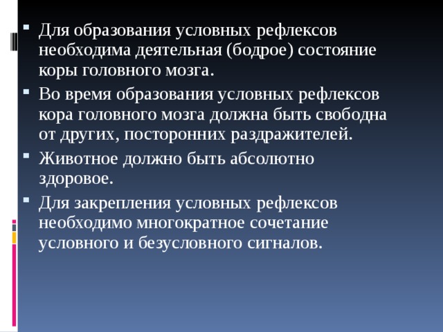 Для образования условных рефлексов необходима деятельная (бодрое) состояние коры головного мозга. Во время образования условных рефлексов кора головного мозга должна быть свободна от других, посторонних раздражителей. Животное должно быть абсолютно здоровое. Для закрепления условных рефлексов необходимо многократное сочетание условного и безусловного сигналов.  