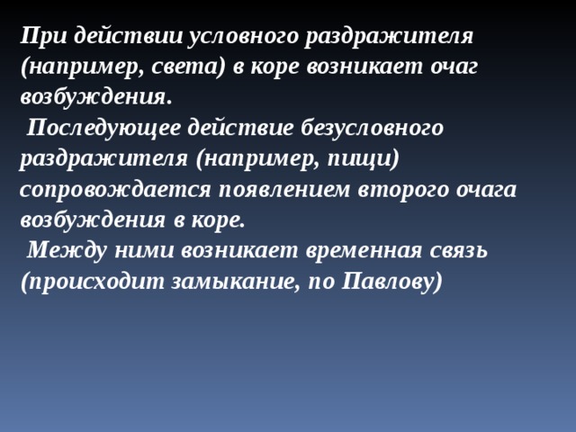 При действии условного раздражителя (например, света) в коре возникает очаг возбуждения.  Последующее действие безусловного раздражителя (например, пищи) сопровождается появлением второго очага возбуждения в коре.  Между ними возникает временная связь (происходит замыкание, по Павлову)  