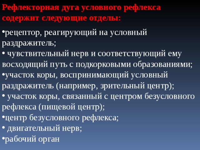Рефлекторная дуга условного рефлекса содержит следующие отделы: рецептор, реагирующий на условный раздражитель;  чувствительный нерв и соответствующий ему восходящий путь с подкорковыми образованиями; участок коры, воспринимающий условный раздражитель (например, зрительный центр);  участок коры, связанный с центром безусловного рефлекса (пищевой центр); центр безусловного рефлекса;  двигательный нерв; рабочий орган 