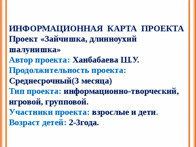 ИНФОРМАЦИОННАЯ КАРТА ПРОЕКТА Проект «Зайчишка, длинноухий шалунишка» Автор проекта:  Ханбабаева Ш.У. Продолжительность проекта:  Среднесрочный(3 месяца) Тип проекта:  информационно-творческий, игровой, групповой. Участники проекта: взрослые и дети . Возраст детей:  2-3года. 