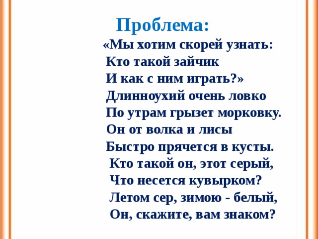 Проблема:  «Мы хотим скорей узнать:  Кто такой зайчик  И как с ним играть?»  Длинноухий очень ловко  По утрам грызет морковку.  Он от волка и лисы  Быстро прячется в кусты.  Кто такой он, этот серый,  Что несется кувырком?  Летом сер, зимою - белый,  Он, скажите, вам знаком? 