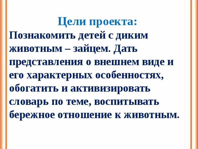 Цели проекта: Познакомить детей с диким животным – зайцем. Дать представления о внешнем виде и его характерных особенностях, обогатить и активизировать словарь по теме, воспитывать бережное отношение к животным. 