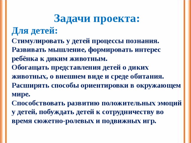 Задачи проекта: Для детей: Стимулировать у детей процессы познания. Развивать мышление, формировать интерес ребёнка к диким животным. Обогащать представления детей о диких животных, о внешнем виде и среде обитания. Расширять способы ориентировки в окружающем мире. Способствовать развитию положительных эмоций у детей, побуждать детей к сотрудничеству во время сюжетно-ролевых и подвижных игр.  