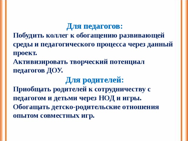 Для педагогов: Побудить коллег к обогащению развивающей среды и педагогического процесса через данный проект. Активизировать творческий потенциал педагогов ДОУ. Для родителей: Приобщать родителей к сотрудничеству с педагогом и детьми через НОД и игры. Обогащать детско-родительские отношения опытом совместных игр. 