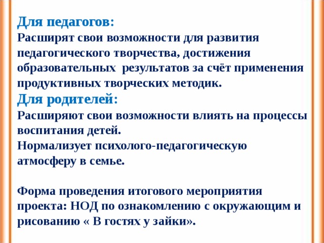 Для педагогов: Расширят свои возможности для развития педагогического творчества, достижения образовательных результатов за счёт применения продуктивных творческих методик. Для родителей: Расширяют свои возможности влиять на процессы воспитания детей. Нормализует психолого-педагогическую атмосферу в семье.  Форма проведения итогового мероприятия проекта: НОД по ознакомлению с окружающим и рисованию « В гостях у зайки». 