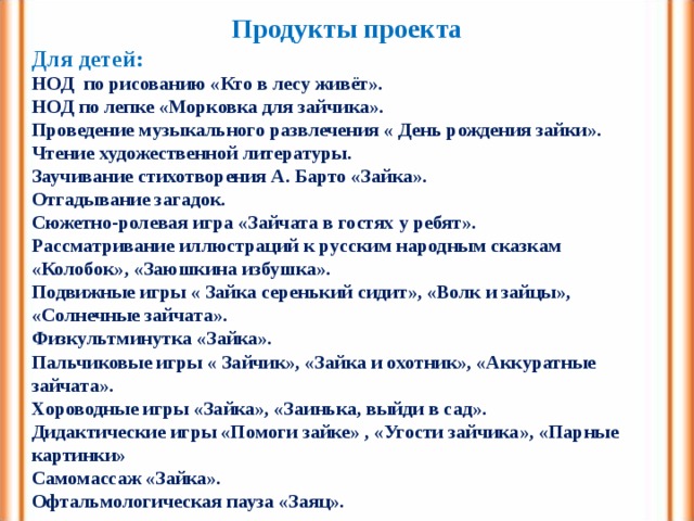 Продукты проекта Для детей: НОД по рисованию «Кто в лесу живёт». НОД по лепке «Морковка для зайчика». Проведение музыкального развлечения « День рождения зайки». Чтение художественной литературы. Заучивание стихотворения А. Барто «Зайка». Отгадывание загадок. Сюжетно-ролевая игра «Зайчата в гостях у ребят». Рассматривание иллюстраций к русским народным сказкам «Колобок», «Заюшкина избушка». Подвижные игры « Зайка серенький сидит», «Волк и зайцы», «Солнечные зайчата». Физкультминутка «Зайка». Пальчиковые игры « Зайчик», «Зайка и охотник», «Аккуратные зайчата». Хороводные игры «Зайка», «Заинька, выйди в сад». Дидактические игры «Помоги зайке» , «Угости зайчика», «Парные картинки» Самомассаж «Зайка». Офтальмологическая пауза «Заяц». 