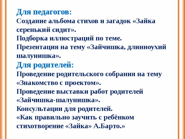 Для педагогов: Создание альбома стихов и загадок «Зайка серенький сидит». Подборка иллюстраций по теме. Презентация на тему «Зайчишка, длинноухий шалунишка». Для родителей: Проведение родительского собрания на тему «Знакомство с проектом». Проведение выставки работ родителей «Зайчишка-шалунишка». Консультации для родителей. «Как правильно заучить с ребёнком стихотворение «Зайка» А.Барто.» 